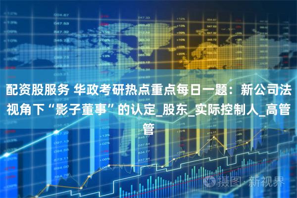 配资股服务 华政考研热点重点每日一题：新公司法视角下“影子董事”的认定_股东_实际控制人_高管