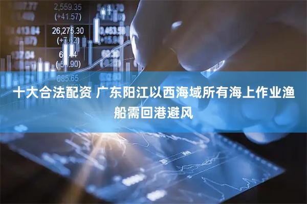 十大合法配资 广东阳江以西海域所有海上作业渔船需回港避风