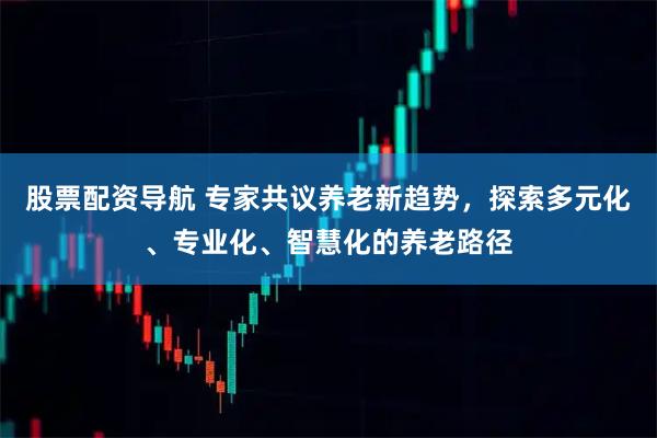 股票配资导航 专家共议养老新趋势，探索多元化、专业化、智慧化的养老路径
