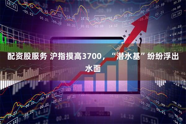 配资股服务 沪指摸高3700，“潜水基”纷纷浮出水面