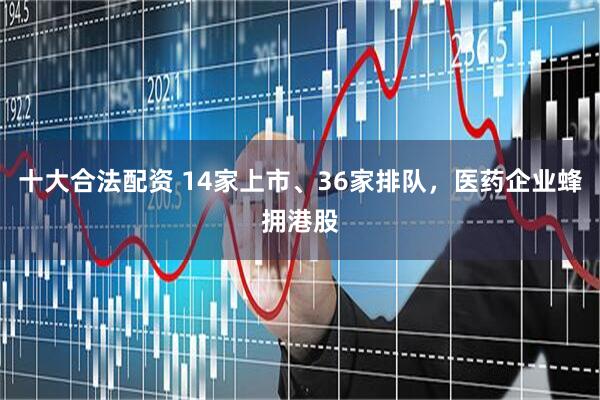 十大合法配资 14家上市、36家排队，医药企业蜂拥港股
