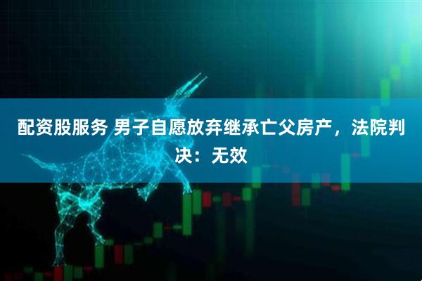 配资股服务 男子自愿放弃继承亡父房产，法院判决：无效