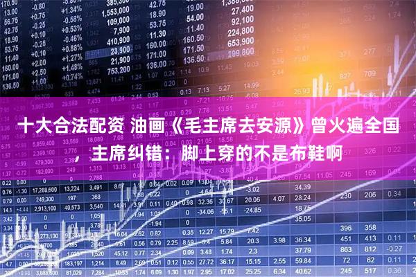 十大合法配资 油画《毛主席去安源》曾火遍全国，主席纠错：脚上穿的不是布鞋啊