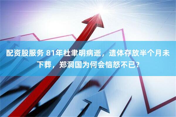 配资股服务 81年杜聿明病逝，遗体存放半个月未下葬，郑洞国为何会恼怒不已？