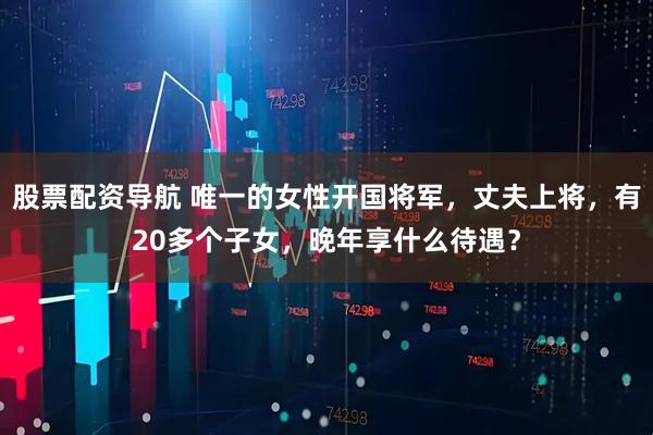 股票配资导航 唯一的女性开国将军，丈夫上将，有20多个子女，晚年享什么待遇？