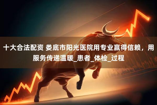 十大合法配资 娄底市阳光医院用专业赢得信赖，用服务传递温暖_患者_体检_过程