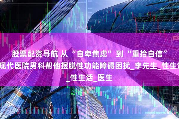 股票配资导航 从 “自卑焦虑” 到 “重拾自信”！娄底现代医院男科帮他摆脱性功能障碍困扰_李先生_性生活_医生