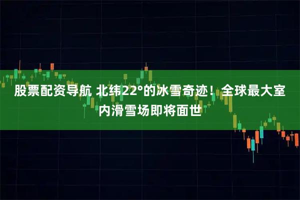 股票配资导航 北纬22°的冰雪奇迹！全球最大室内滑雪场即将面世