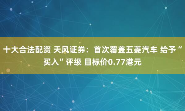 十大合法配资 天风证券：首次覆盖五菱汽车 给予“买入”评级 目标价0.77港元