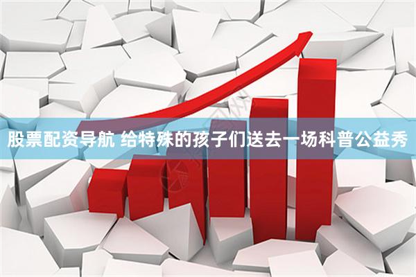 股票配资导航 给特殊的孩子们送去一场科普公益秀