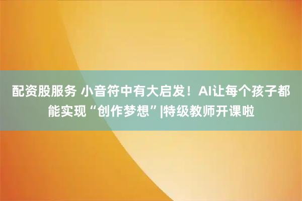 配资股服务 小音符中有大启发！AI让每个孩子都能实现“创作梦想”|特级教师开课啦