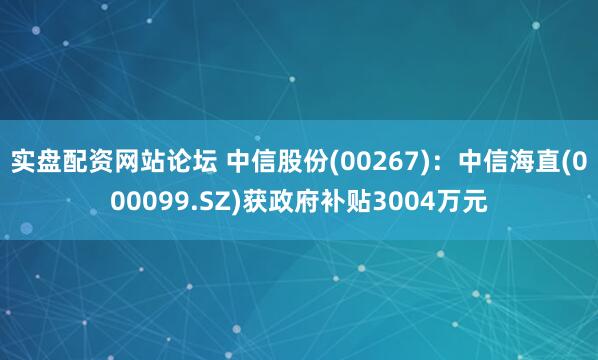实盘配资网站论坛 中信股份(00267)：中信海直(000099.SZ)获政府补贴3004万元