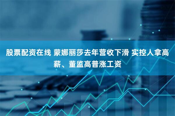股票配资在线 蒙娜丽莎去年营收下滑 实控人拿高薪、董监高普涨工资