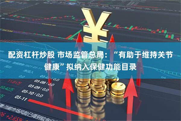 配资杠杆炒股 市场监管总局：“有助于维持关节健康”拟纳入保健功能目录