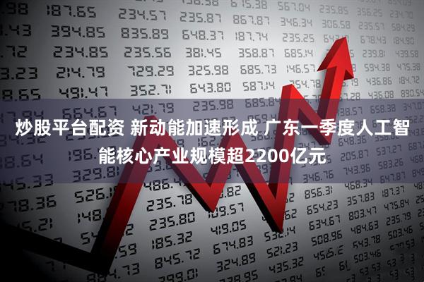 炒股平台配资 新动能加速形成 广东一季度人工智能核心产业规模超2200亿元
