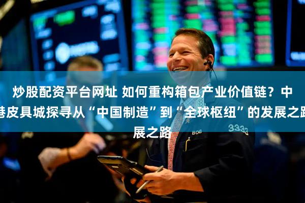 炒股配资平台网址 如何重构箱包产业价值链？中港皮具城探寻从“中国制造”到“全球枢纽”的发展之路