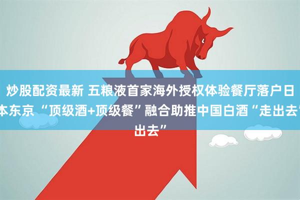 炒股配资最新 五粮液首家海外授权体验餐厅落户日本东京 “顶级酒+顶级餐”融合助推中国白酒“走出去”