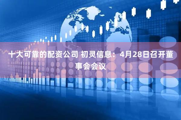 十大可靠的配资公司 初灵信息：4月28日召开董事会会议