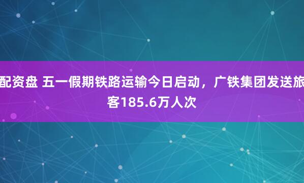 配资盘 五一假期铁路运输今日启动，广铁集团发送旅客185.6万人次