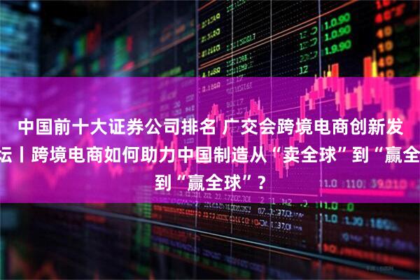 中国前十大证券公司排名 广交会跨境电商创新发展论坛丨跨境电商如何助力中国制造从“卖全球”到“赢全球”？