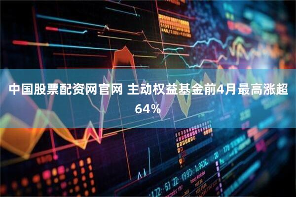 中国股票配资网官网 主动权益基金前4月最高涨超64%