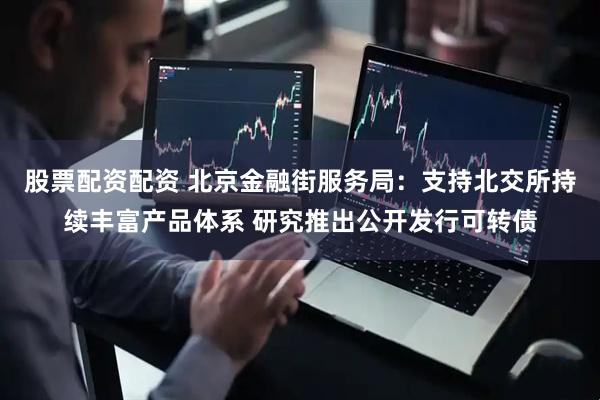 股票配资配资 北京金融街服务局：支持北交所持续丰富产品体系 研究推出公开发行可转债