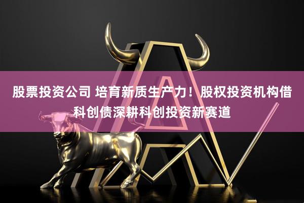股票投资公司 培育新质生产力！股权投资机构借科创债深耕科创投资新赛道