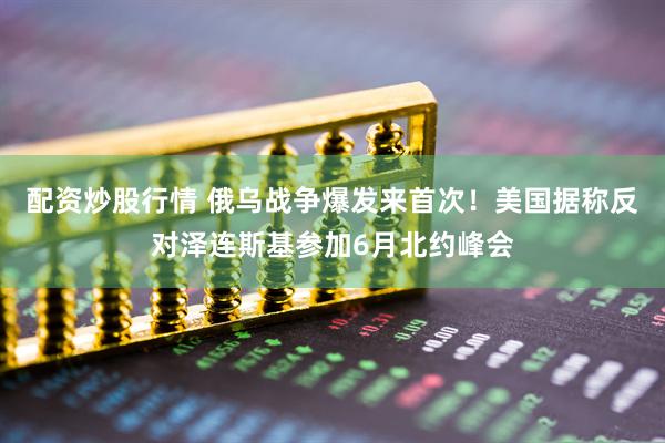 配资炒股行情 俄乌战争爆发来首次！美国据称反对泽连斯基参加6月北约峰会