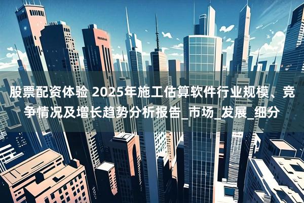 股票配资体验 2025年施工估算软件行业规模、竞争情况及增长趋势分析报告_市场_发展_细分