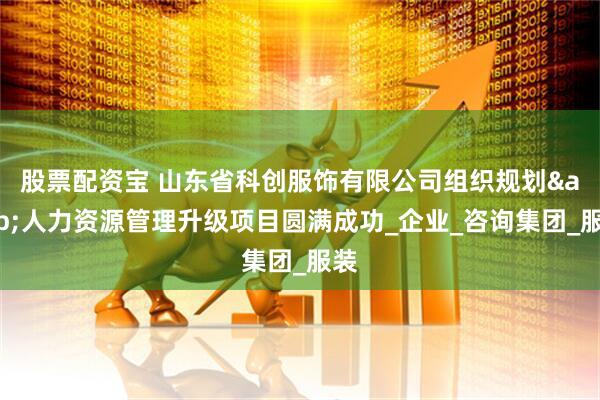 股票配资宝 山东省科创服饰有限公司组织规划&人力资源管理升级项目圆满成功_企业_咨询集团_服装