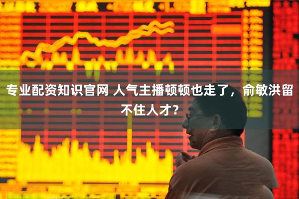 专业配资知识官网 人气主播顿顿也走了，俞敏洪留不住人才？
