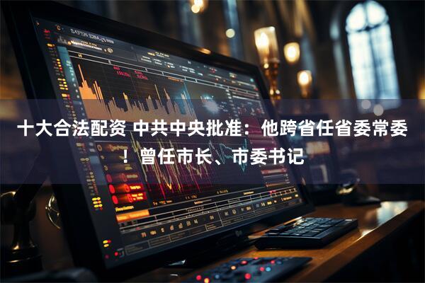 十大合法配资 中共中央批准：他跨省任省委常委！曾任市长、市委书记