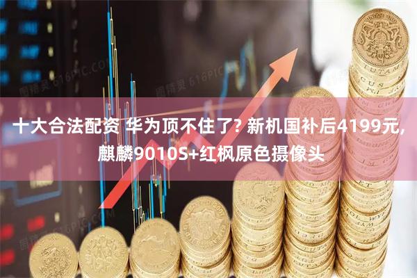 十大合法配资 华为顶不住了? 新机国补后4199元, 麒麟9010S+红枫原色摄像头