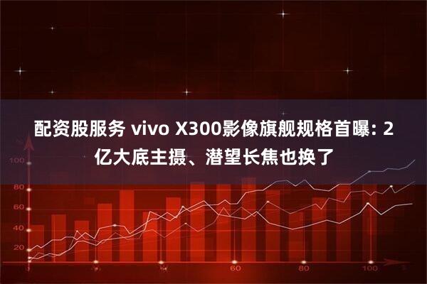 配资股服务 vivo X300影像旗舰规格首曝: 2亿大底主摄、潜望长焦也换了