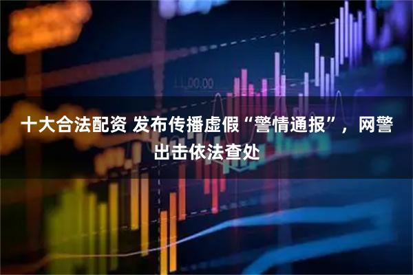 十大合法配资 发布传播虚假“警情通报”，网警出击依法查处