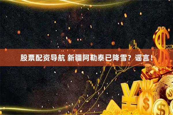 股票配资导航 新疆阿勒泰已降雪？谣言！
