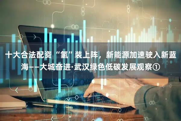 十大合法配资 “氢”装上阵，新能源加速驶入新蓝海——大城奋进·武汉绿色低碳发展观察①