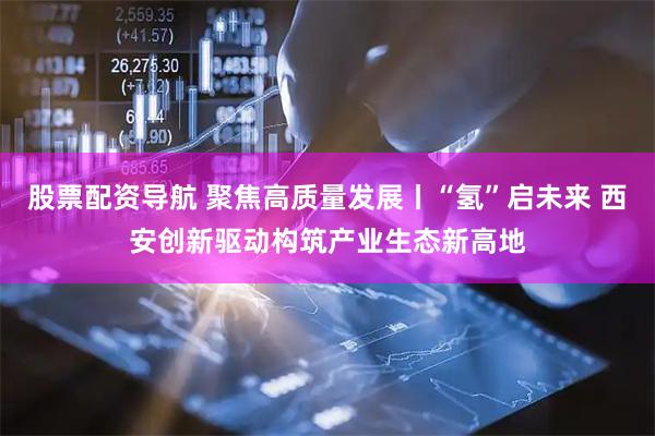 股票配资导航 聚焦高质量发展丨“氢”启未来 西安创新驱动构筑产业生态新高地