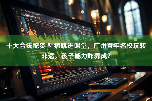 十大合法配资 醒狮跳进课堂，广州百年名校玩转非遗，孩子能力咋养成？