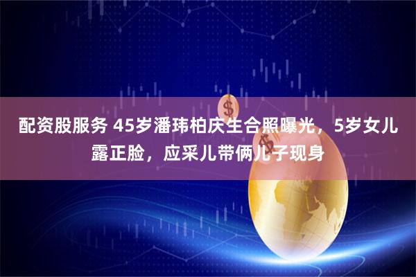 配资股服务 45岁潘玮柏庆生合照曝光，5岁女儿露正脸，应采儿带俩儿子现身