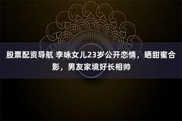 股票配资导航 李咏女儿23岁公开恋情，晒甜蜜合影，男友家境好长相帅