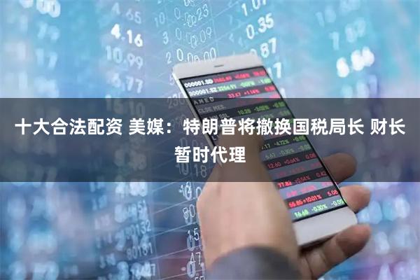 十大合法配资 美媒：特朗普将撤换国税局长 财长暂时代理