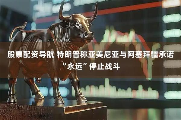 股票配资导航 特朗普称亚美尼亚与阿塞拜疆承诺“永远”停止战斗
