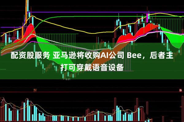 配资股服务 亚马逊将收购AI公司 Bee，后者主打可穿戴语音设备