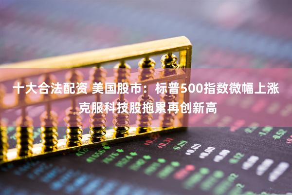 十大合法配资 美国股市：标普500指数微幅上涨 克服科技股拖累再创新高