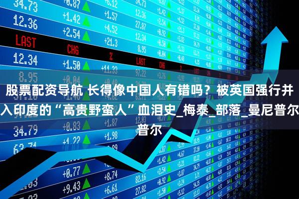 股票配资导航 长得像中国人有错吗？被英国强行并入印度的“高贵野蛮人”血泪史_梅泰_部落_曼尼普尔