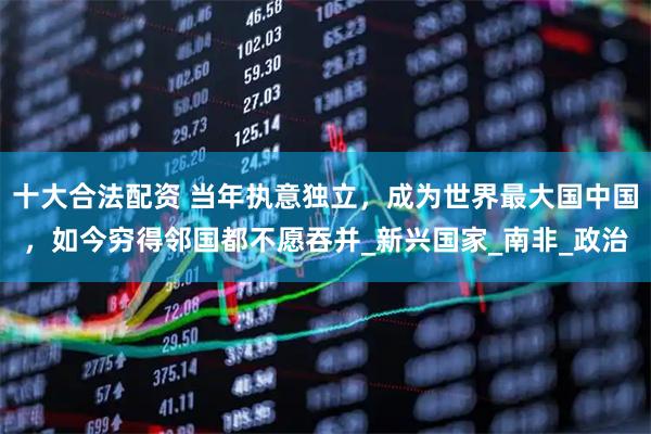 十大合法配资 当年执意独立，成为世界最大国中国，如今穷得邻国都不愿吞并_新兴国家_南非_政治