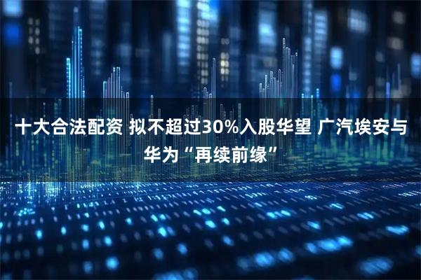 十大合法配资 拟不超过30%入股华望 广汽埃安与华为“再续前缘”