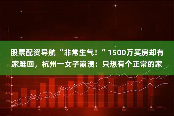 股票配资导航 “非常生气！”1500万买房却有家难回，杭州一女子崩溃：只想有个正常的家