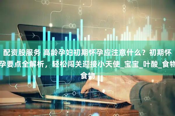 配资股服务 高龄孕妇初期怀孕应注意什么？初期怀孕要点全解析，轻松闯关迎接小天使_宝宝_叶酸_食物